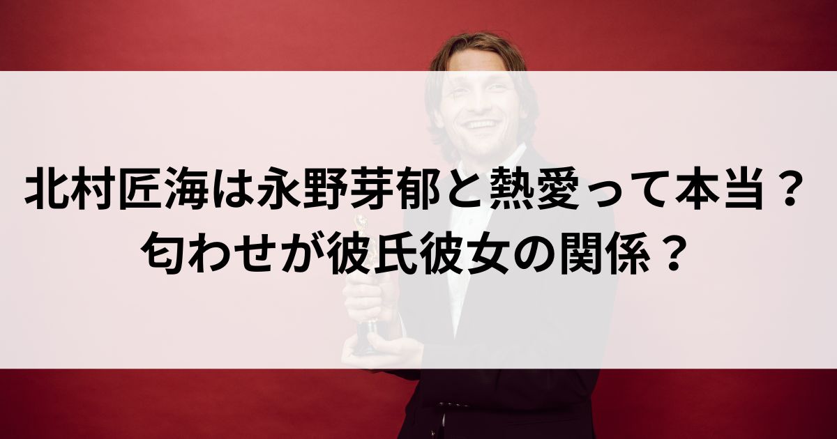 北村匠海は永野芽郁と熱愛って本当？匂わせが彼氏彼女の関係の画像