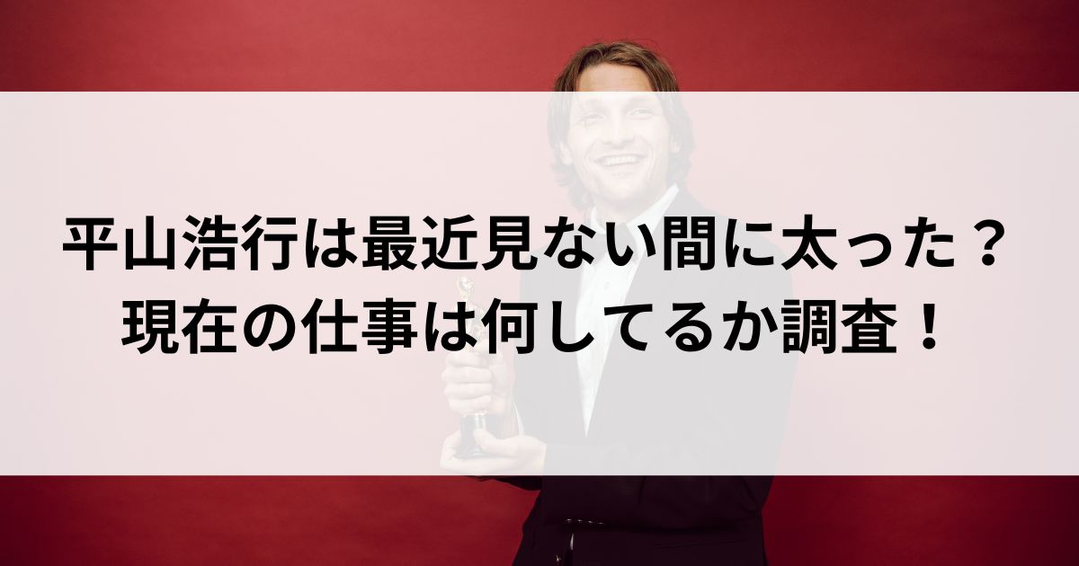 平山浩行は最近見ない間に太った？現在の仕事は何してるか調査の画像