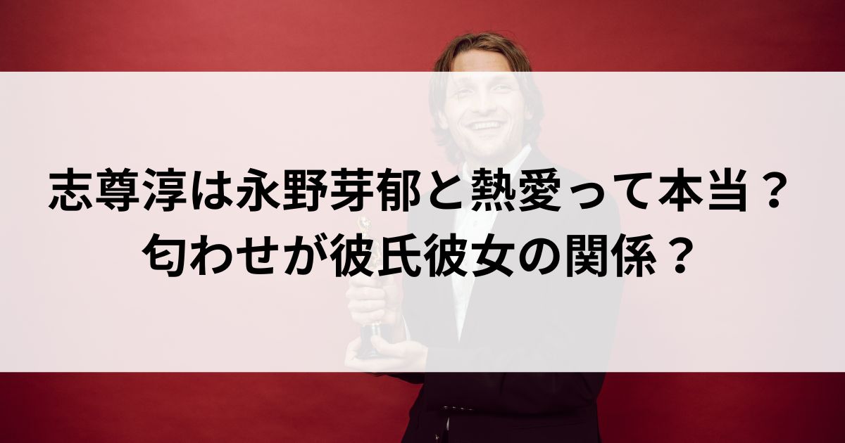 志尊淳は永野芽郁と熱愛って本当？匂わせが彼氏彼女の関係の画像