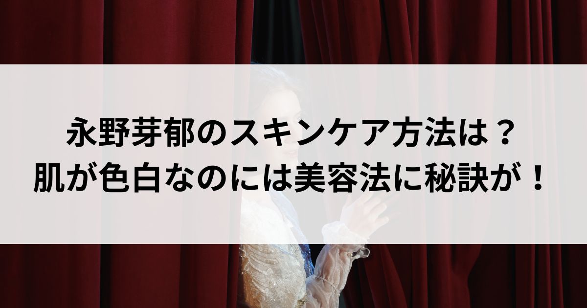 永野芽郁のスキンケア方法は？肌が色白なのには美容法に秘訣がの画像