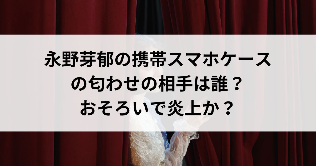 永野芽郁の携帯スマホケースの匂わせの相手は誰？おそろいで炎上かの画像