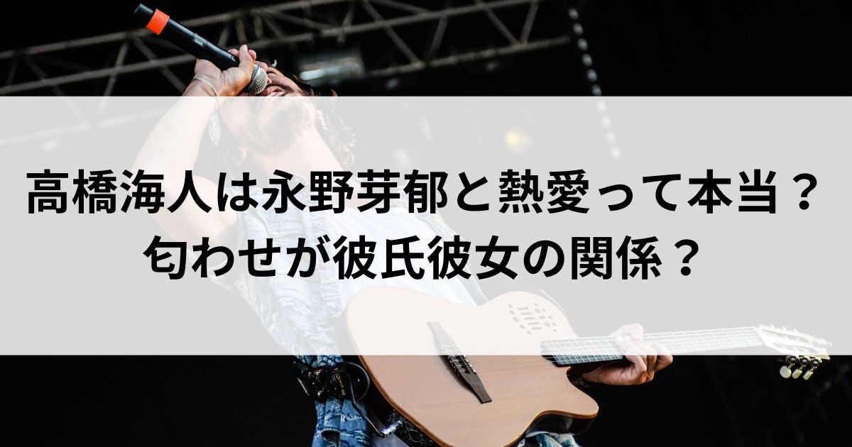 高橋海人は永野芽郁と熱愛って本当？匂わせが彼氏彼女の関係の画像