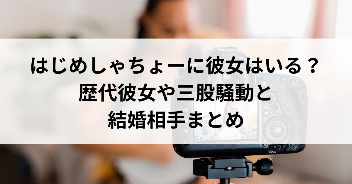 はじめしゃちょーに彼女はいる？歴代彼女や三股騒動と結婚相手まとめの画像